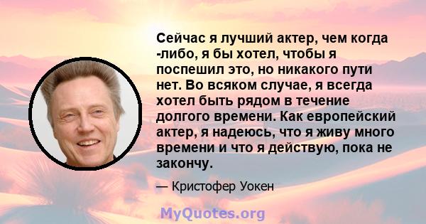 Сейчас я лучший актер, чем когда -либо, я бы хотел, чтобы я поспешил это, но никакого пути нет. Во всяком случае, я всегда хотел быть рядом в течение долгого времени. Как европейский актер, я надеюсь, что я живу много