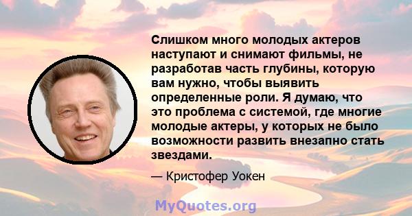 Слишком много молодых актеров наступают и снимают фильмы, не разработав часть глубины, которую вам нужно, чтобы выявить определенные роли. Я думаю, что это проблема с системой, где многие молодые актеры, у которых не