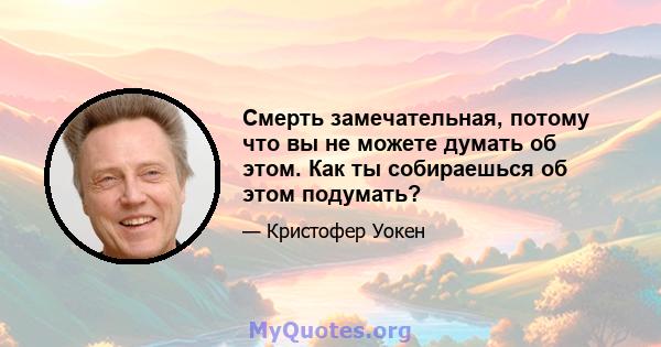 Смерть замечательная, потому что вы не можете думать об этом. Как ты собираешься об этом подумать?