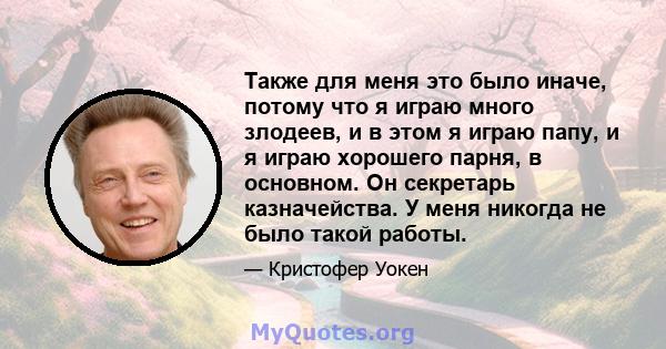 Также для меня это было иначе, потому что я играю много злодеев, и в этом я играю папу, и я играю хорошего парня, в основном. Он секретарь казначейства. У меня никогда не было такой работы.