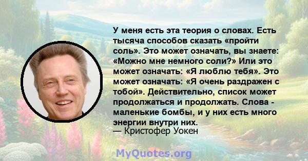 У меня есть эта теория о словах. Есть тысяча способов сказать «пройти соль». Это может означать, вы знаете: «Можно мне немного соли?» Или это может означать: «Я люблю тебя». Это может означать: «Я очень раздражен с