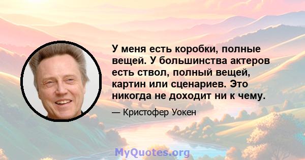 У меня есть коробки, полные вещей. У большинства актеров есть ствол, полный вещей, картин или сценариев. Это никогда не доходит ни к чему.