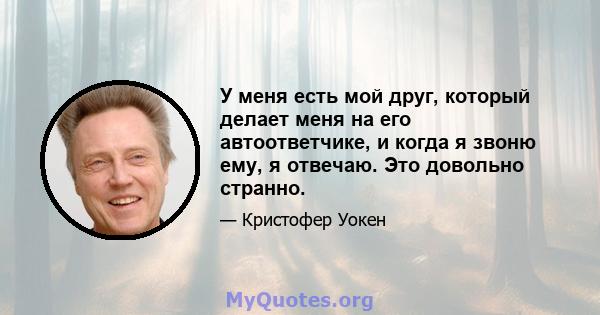 У меня есть мой друг, который делает меня на его автоответчике, и когда я звоню ему, я отвечаю. Это довольно странно.