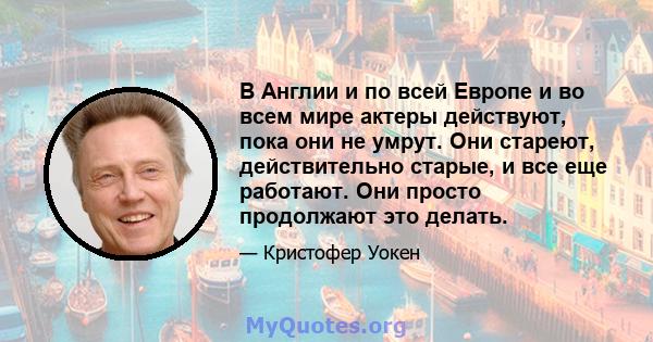 В Англии и по всей Европе и во всем мире актеры действуют, пока они не умрут. Они стареют, действительно старые, и все еще работают. Они просто продолжают это делать.