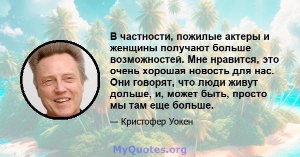 В частности, пожилые актеры и женщины получают больше возможностей. Мне нравится, это очень хорошая новость для нас. Они говорят, что люди живут дольше, и, может быть, просто мы там еще больше.