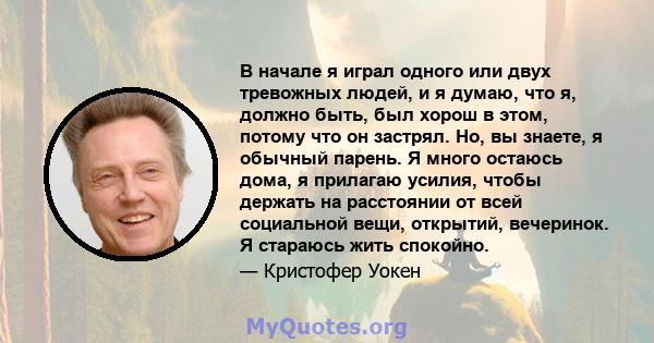 В начале я играл одного или двух тревожных людей, и я думаю, что я, должно быть, был хорош в этом, потому что он застрял. Но, вы знаете, я обычный парень. Я много остаюсь дома, я прилагаю усилия, чтобы держать на