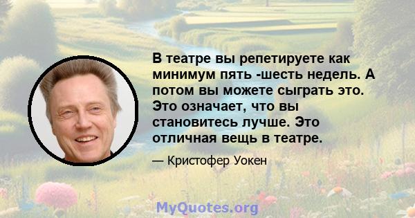 В театре вы репетируете как минимум пять -шесть недель. А потом вы можете сыграть это. Это означает, что вы становитесь лучше. Это отличная вещь в театре.