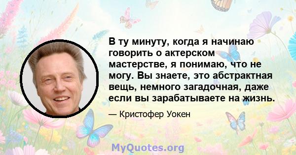 В ту минуту, когда я начинаю говорить о актерском мастерстве, я понимаю, что не могу. Вы знаете, это абстрактная вещь, немного загадочная, даже если вы зарабатываете на жизнь.