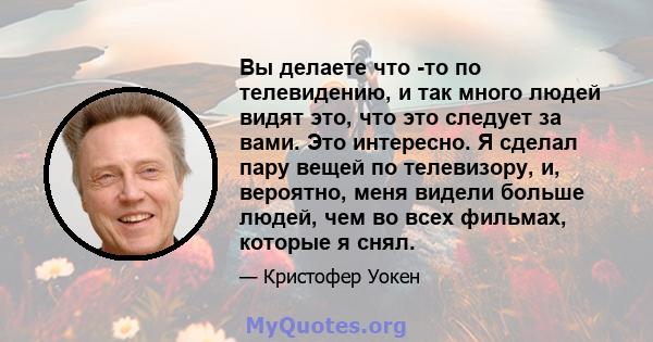 Вы делаете что -то по телевидению, и так много людей видят это, что это следует за вами. Это интересно. Я сделал пару вещей по телевизору, и, вероятно, меня видели больше людей, чем во всех фильмах, которые я снял.