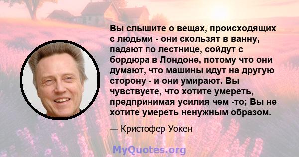 Вы слышите о вещах, происходящих с людьми - они скользят в ванну, падают по лестнице, сойдут с бордюра в Лондоне, потому что они думают, что машины идут на другую сторону - и они умирают. Вы чувствуете, что хотите