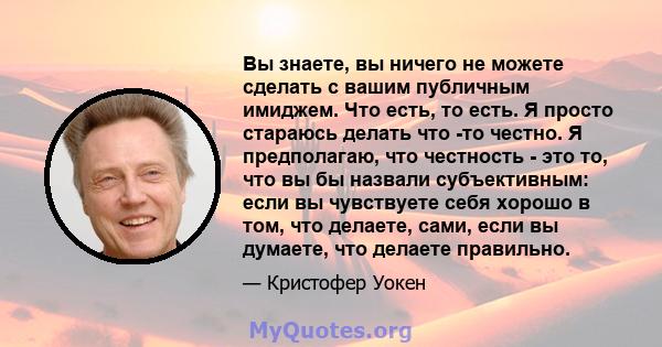 Вы знаете, вы ничего не можете сделать с вашим публичным имиджем. Что есть, то есть. Я просто стараюсь делать что -то честно. Я предполагаю, что честность - это то, что вы бы назвали субъективным: если вы чувствуете