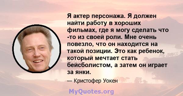 Я актер персонажа. Я должен найти работу в хороших фильмах, где я могу сделать что -то из своей роли. Мне очень повезло, что он находится на такой позиции. Это как ребенок, который мечтает стать бейсболистом, а затем он 