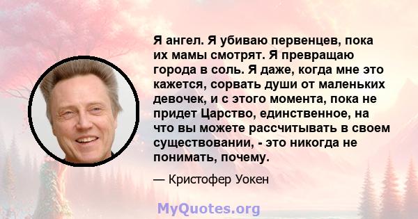 Я ангел. Я убиваю первенцев, пока их мамы смотрят. Я превращаю города в соль. Я даже, когда мне это кажется, сорвать души от маленьких девочек, и с этого момента, пока не придет Царство, единственное, на что вы можете