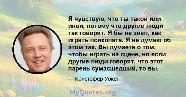 Я чувствую, что ты такой или иной, потому что другие люди так говорят. Я бы не знал, как играть психопата. Я не думаю об этом так. Вы думаете о том, чтобы играть на сцене, но если другие люди говорят, что этот парень