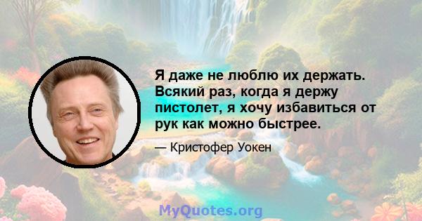 Я даже не люблю их держать. Всякий раз, когда я держу пистолет, я хочу избавиться от рук как можно быстрее.