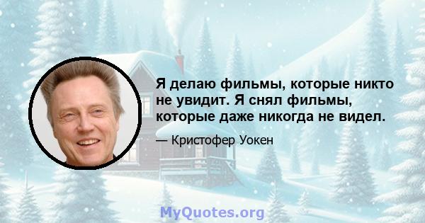 Я делаю фильмы, которые никто не увидит. Я снял фильмы, которые даже никогда не видел.