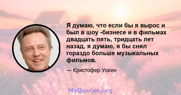 Я думаю, что если бы я вырос и был в шоу -бизнесе и в фильмах двадцать пять, тридцать лет назад, я думаю, я бы снял гораздо больше музыкальных фильмов.