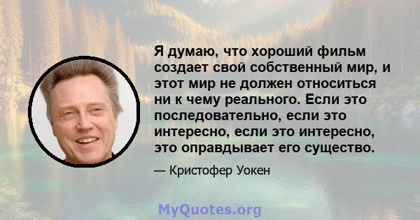 Я думаю, что хороший фильм создает свой собственный мир, и этот мир не должен относиться ни к чему реального. Если это последовательно, если это интересно, если это интересно, это оправдывает его существо.