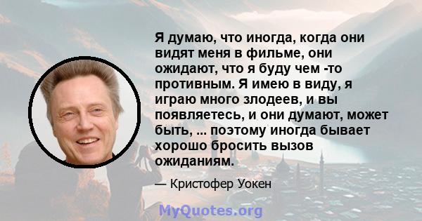 Я думаю, что иногда, когда они видят меня в фильме, они ожидают, что я буду чем -то противным. Я имею в виду, я играю много злодеев, и вы появляетесь, и они думают, может быть, ... поэтому иногда бывает хорошо бросить