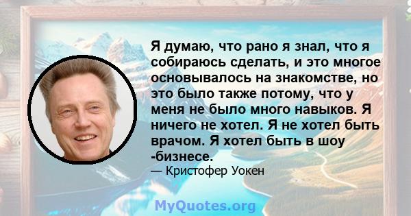 Я думаю, что рано я знал, что я собираюсь сделать, и это многое основывалось на знакомстве, но это было также потому, что у меня не было много навыков. Я ничего не хотел. Я не хотел быть врачом. Я хотел быть в шоу