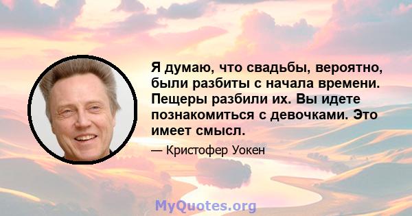 Я думаю, что свадьбы, вероятно, были разбиты с начала времени. Пещеры разбили их. Вы идете познакомиться с девочками. Это имеет смысл.