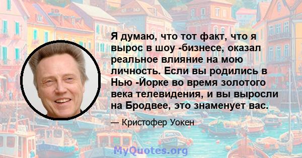 Я думаю, что тот факт, что я вырос в шоу -бизнесе, оказал реальное влияние на мою личность. Если вы родились в Нью -Йорке во время золотого века телевидения, и вы выросли на Бродвее, это знаменует вас.