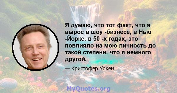 Я думаю, что тот факт, что я вырос в шоу -бизнесе, в Нью -Йорке, в 50 -х годах, это повлияло на мою личность до такой степени, что я немного другой.