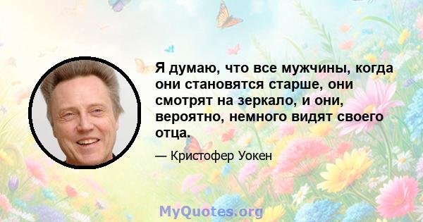 Я думаю, что все мужчины, когда они становятся старше, они смотрят на зеркало, и они, вероятно, немного видят своего отца.