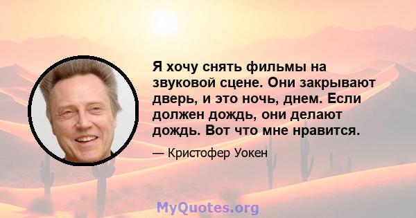 Я хочу снять фильмы на звуковой сцене. Они закрывают дверь, и это ночь, днем. Если должен дождь, они делают дождь. Вот что мне нравится.