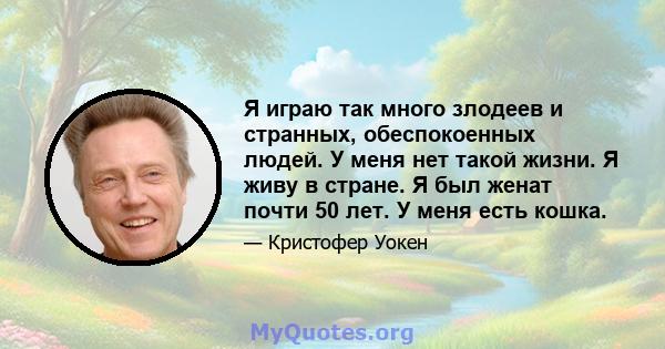 Я играю так много злодеев и странных, обеспокоенных людей. У меня нет такой жизни. Я живу в стране. Я был женат почти 50 лет. У меня есть кошка.