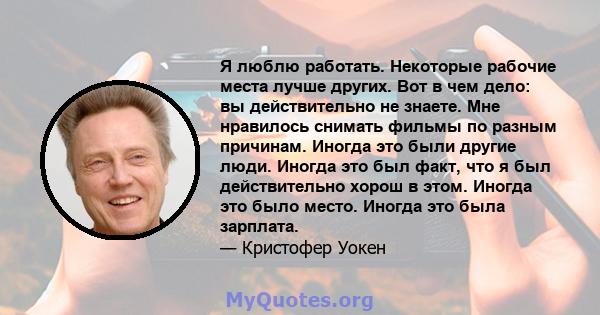 Я люблю работать. Некоторые рабочие места лучше других. Вот в чем дело: вы действительно не знаете. Мне нравилось снимать фильмы по разным причинам. Иногда это были другие люди. Иногда это был факт, что я был