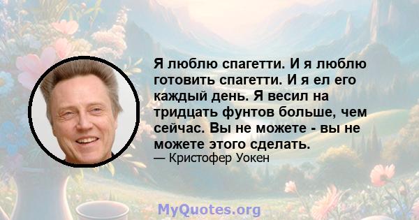 Я люблю спагетти. И я люблю готовить спагетти. И я ел его каждый день. Я весил на тридцать фунтов больше, чем сейчас. Вы не можете - вы не можете этого сделать.