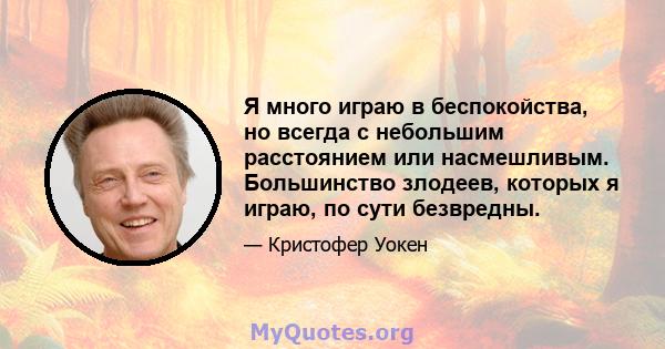 Я много играю в беспокойства, но всегда с небольшим расстоянием или насмешливым. Большинство злодеев, которых я играю, по сути безвредны.