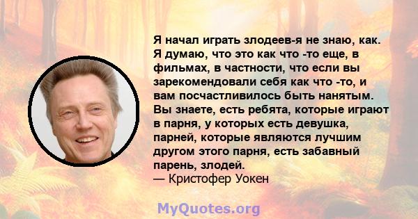 Я начал играть злодеев-я не знаю, как. Я думаю, что это как что -то еще, в фильмах, в частности, что если вы зарекомендовали себя как что -то, и вам посчастливилось быть нанятым. Вы знаете, есть ребята, которые играют в 