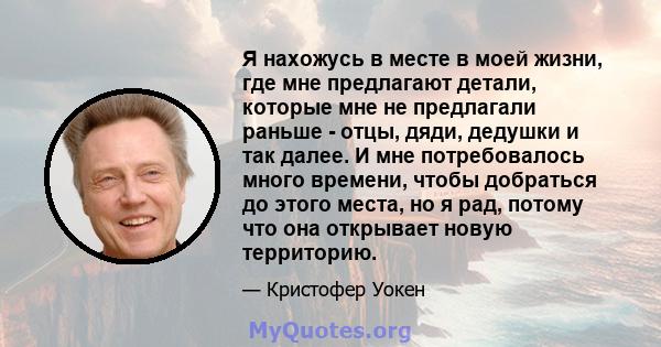 Я нахожусь в месте в моей жизни, где мне предлагают детали, которые мне не предлагали раньше - отцы, дяди, дедушки и так далее. И мне потребовалось много времени, чтобы добраться до этого места, но я рад, потому что она 