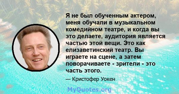 Я не был обученным актером, меня обучали в музыкальном комедийном театре, и когда вы это делаете, аудитория является частью этой вещи. Это как елизаветинский театр. Вы играете на сцене, а затем поворачиваете - зрители - 