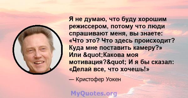 Я не думаю, что буду хорошим режиссером, потому что люди спрашивают меня, вы знаете: «Что это? Что здесь происходит? Куда мне поставить камеру?» Или "Какова моя мотивация?" И я бы сказал: «Делай все, что