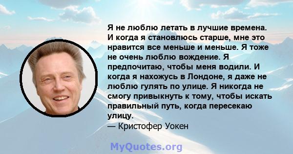 Я не люблю летать в лучшие времена. И когда я становлюсь старше, мне это нравится все меньше и меньше. Я тоже не очень люблю вождение. Я предпочитаю, чтобы меня водили. И когда я нахожусь в Лондоне, я даже не люблю