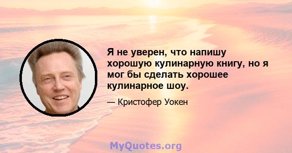 Я не уверен, что напишу хорошую кулинарную книгу, но я мог бы сделать хорошее кулинарное шоу.