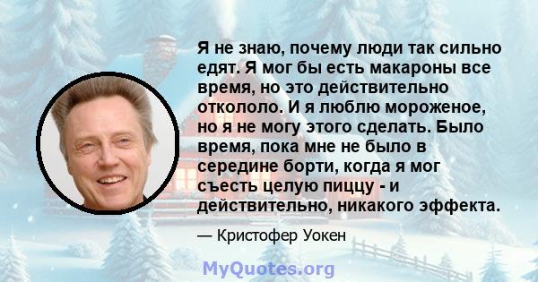 Я не знаю, почему люди так сильно едят. Я мог бы есть макароны все время, но это действительно откололо. И я люблю мороженое, но я не могу этого сделать. Было время, пока мне не было в середине борти, когда я мог съесть 