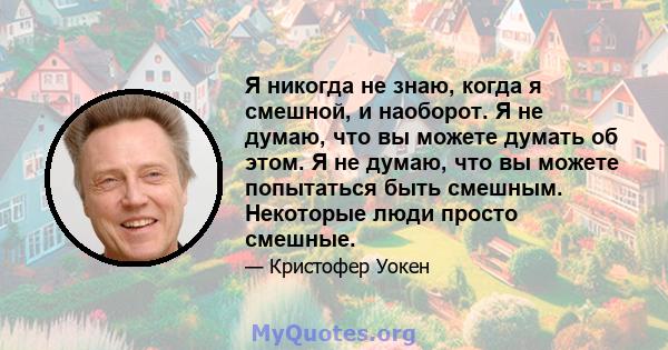 Я никогда не знаю, когда я смешной, и наоборот. Я не думаю, что вы можете думать об этом. Я не думаю, что вы можете попытаться быть смешным. Некоторые люди просто смешные.