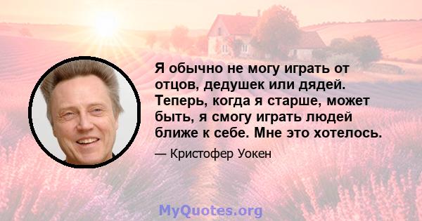 Я обычно не могу играть от отцов, дедушек или дядей. Теперь, когда я старше, может быть, я смогу играть людей ближе к себе. Мне это хотелось.