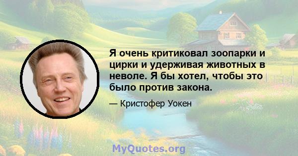 Я очень критиковал зоопарки и цирки и удерживая животных в неволе. Я бы хотел, чтобы это было против закона.