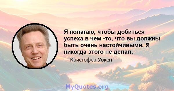 Я полагаю, чтобы добиться успеха в чем -то, что вы должны быть очень настойчивыми. Я никогда этого не делал.