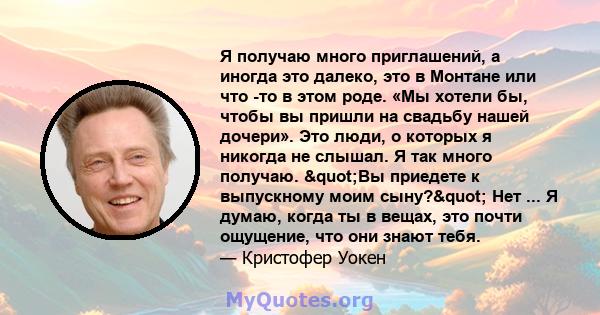 Я получаю много приглашений, а иногда это далеко, это в Монтане или что -то в этом роде. «Мы хотели бы, чтобы вы пришли на свадьбу нашей дочери». Это люди, о которых я никогда не слышал. Я так много получаю. "Вы