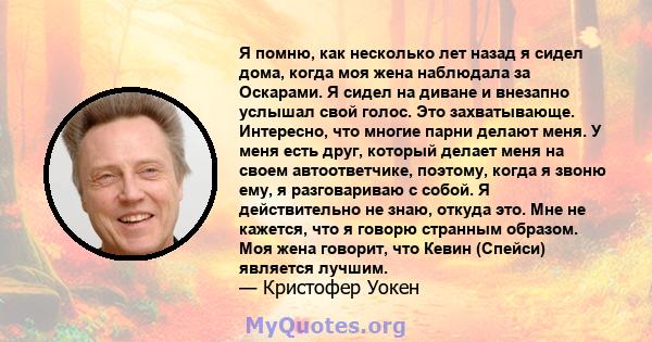 Я помню, как несколько лет назад я сидел дома, когда моя жена наблюдала за Оскарами. Я сидел на диване и внезапно услышал свой голос. Это захватывающе. Интересно, что многие парни делают меня. У меня есть друг, который