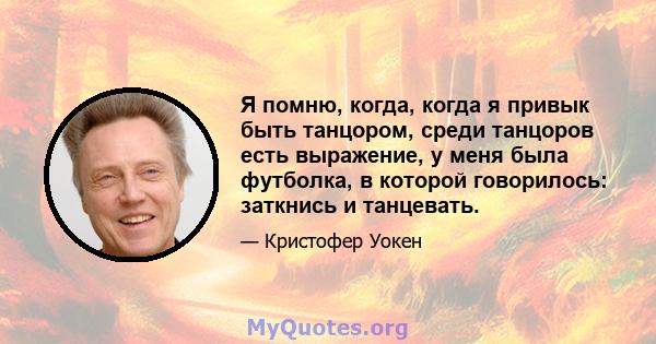 Я помню, когда, когда я привык быть танцором, среди танцоров есть выражение, у меня была футболка, в которой говорилось: заткнись и танцевать.