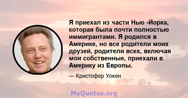 Я приехал из части Нью -Йорка, которая была почти полностью иммигрантами. Я родился в Америке, но все родители моих друзей, родители всех, включая мои собственные, приехали в Америку из Европы.