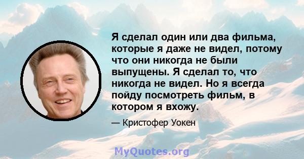 Я сделал один или два фильма, которые я даже не видел, потому что они никогда не были выпущены. Я сделал то, что никогда не видел. Но я всегда пойду посмотреть фильм, в котором я вхожу.