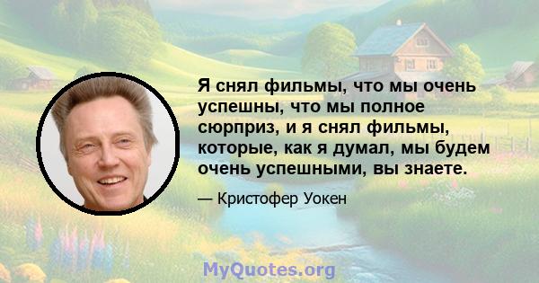 Я снял фильмы, что мы очень успешны, что мы полное сюрприз, и я снял фильмы, которые, как я думал, мы будем очень успешными, вы знаете.